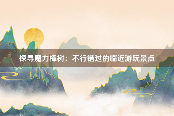 探寻魔力樟树：不行错过的临近游玩景点