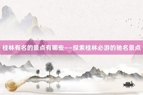 桂林有名的景点有哪些——探索桂林必游的驰名景点